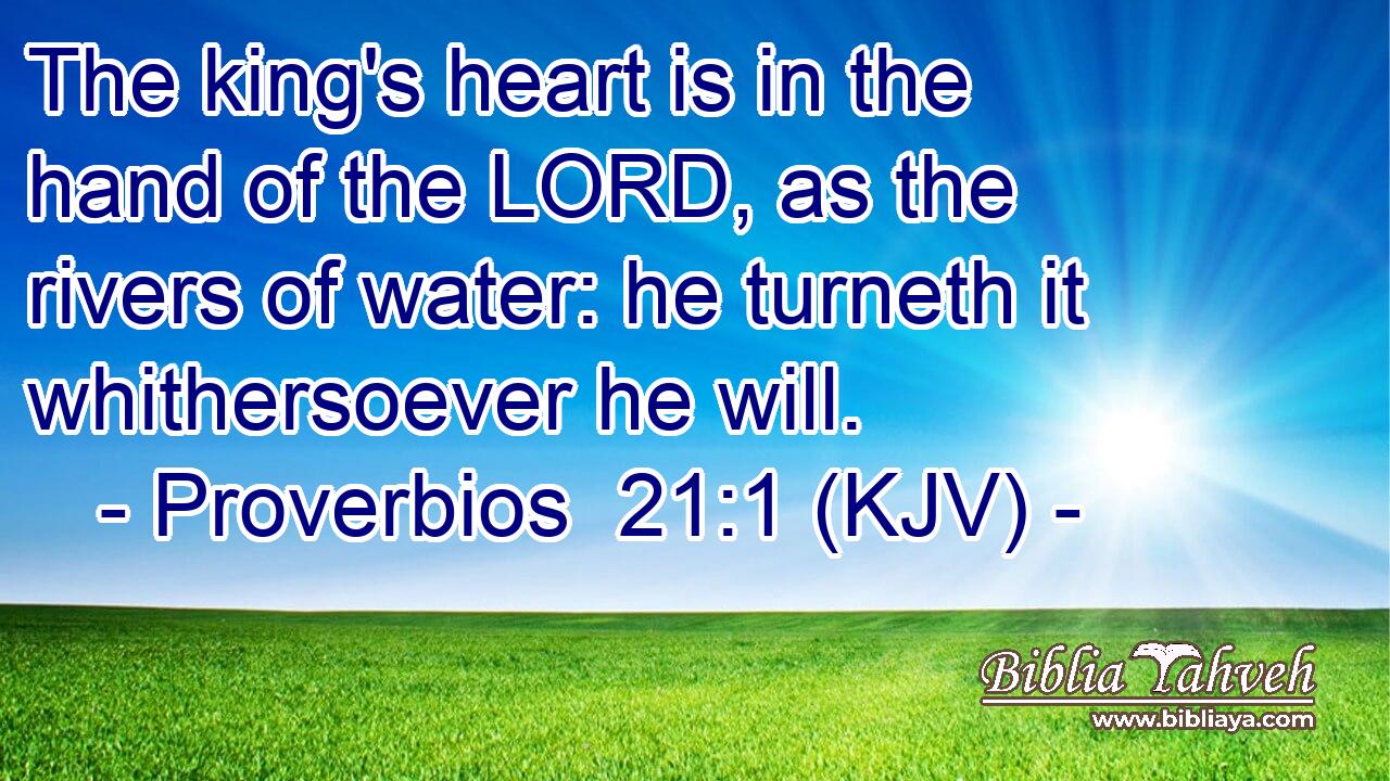 The king's heart is in the hand of the LORD, as the rivers of water: he turneth it whithersoever he will.