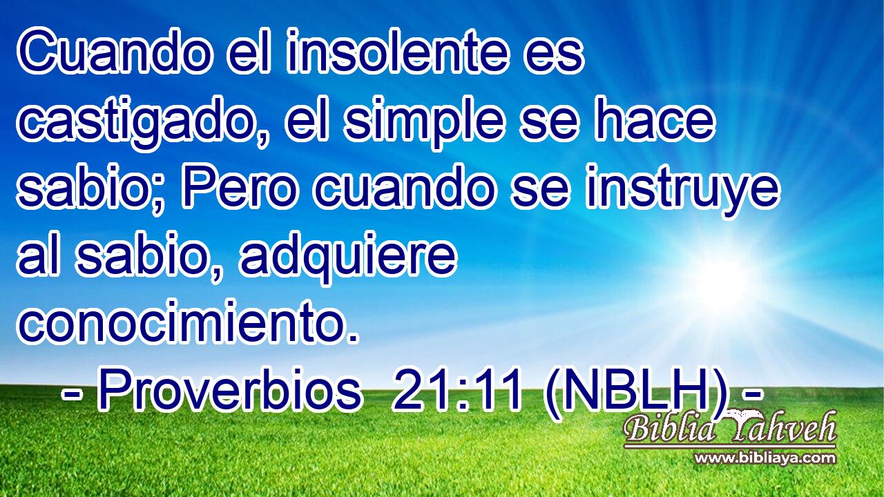  Cuando el insolente es castigado, el simple se hace sabio; Pero cuando se instruye al sabio, adquiere conocimiento. 