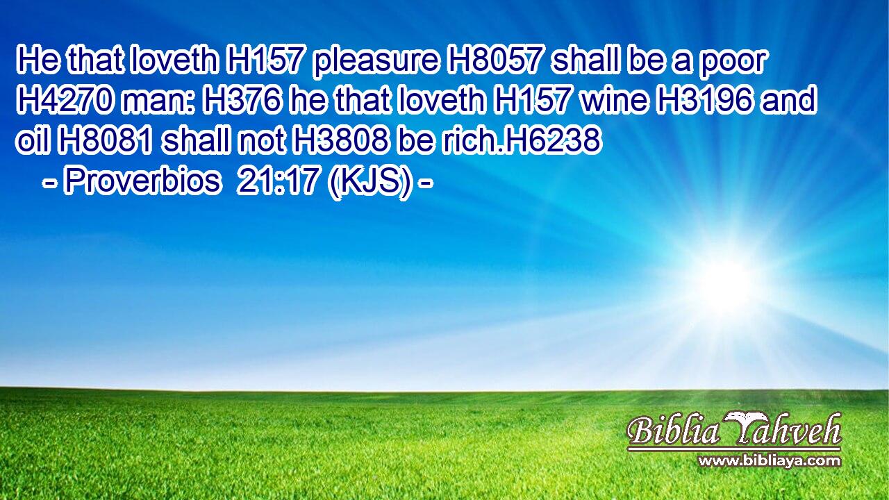 He that loveth H157 pleasure H8057 shall be a poor H4270 man: H376 he that loveth H157 wine H3196 and oil H8081 shall not H3808 be rich.H6238