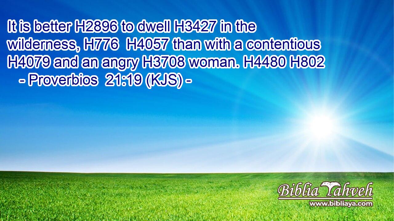 It is better H2896 to dwell H3427 in the wilderness, H776  H4057 than with a contentious H4079 and an angry H3708 woman. H4480 H802