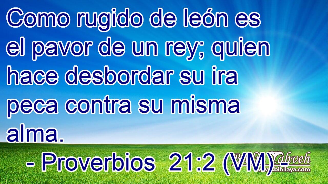  Como rugido de león es el pavor de un rey; quien hace desbordar su ira peca contra su misma alma. 