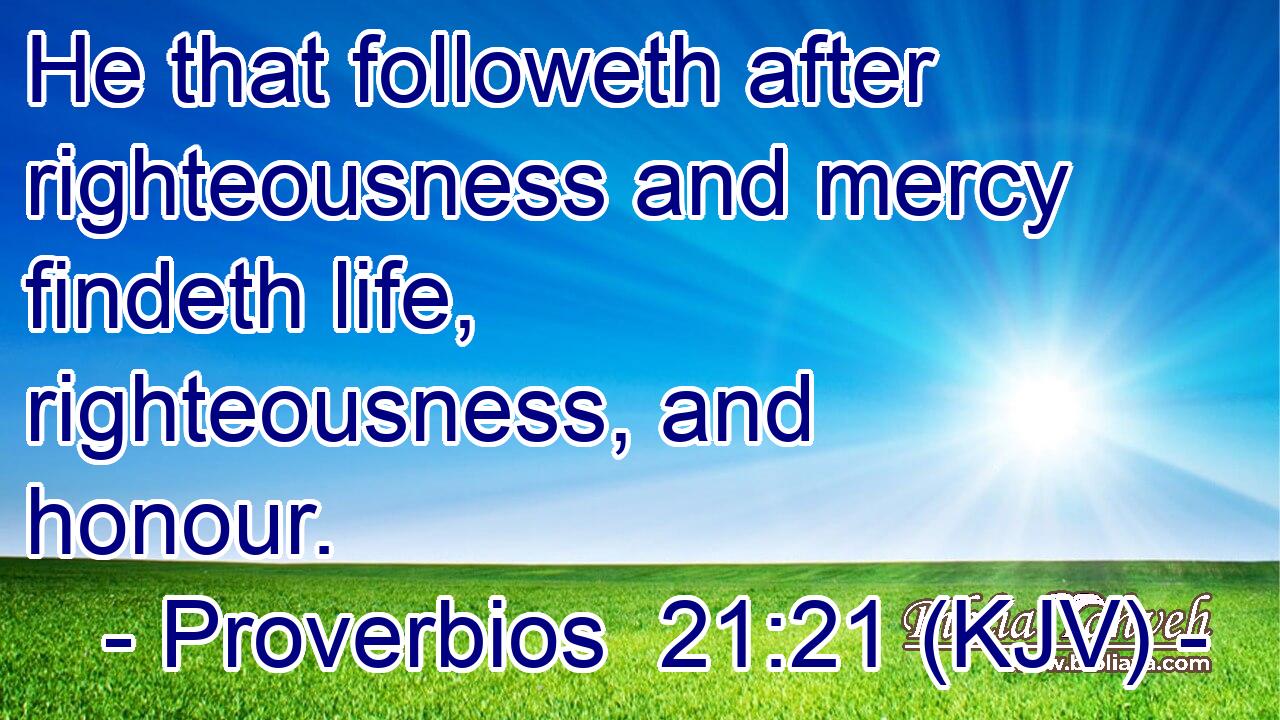 He that followeth after righteousness and mercy findeth life, righteousness, and honour.