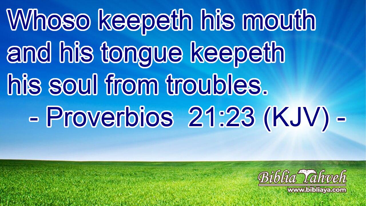 Whoso keepeth his mouth and his tongue keepeth his soul from troubles.