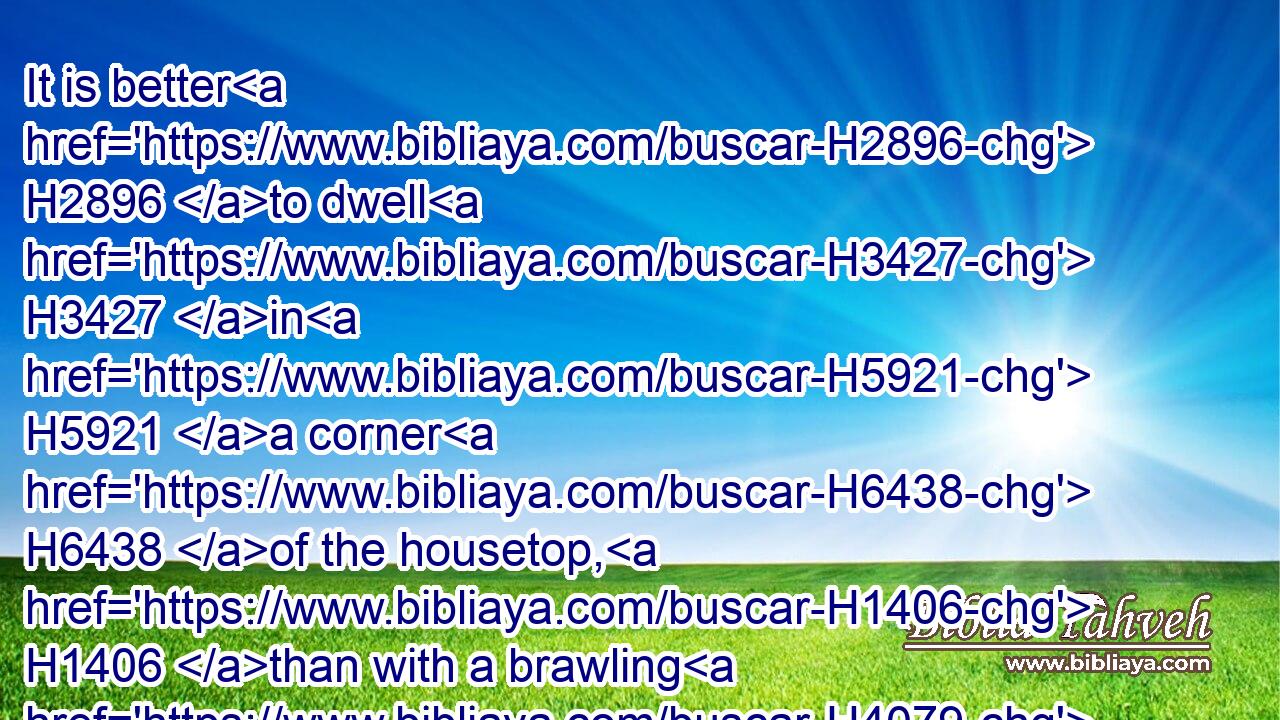 It is better H2896 to dwell H3427 in H5921 a corner H6438 of the housetop, H1406 than with a brawling H4079 woman H4480  H802 in a wide H2267 house.H1004