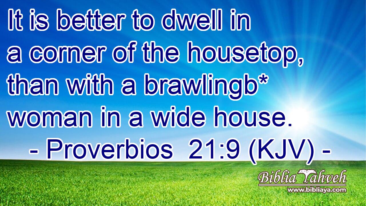 It is better to dwell in a corner of the housetop, than with a brawlingb* woman in a wide house.