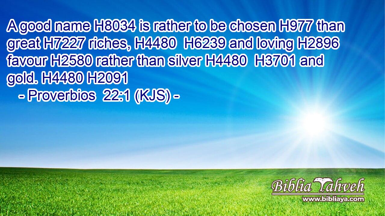 A good name H8034 is rather to be chosen H977 than great H7227 riches, H4480  H6239 and loving H2896 favour H2580 rather than silver H4480  H3701 and gold. H4480 H2091