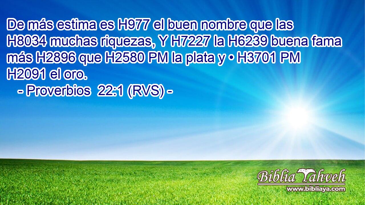 De más estima es H977 el buen nombre que las H8034 muchas riquezas, Y H7227 la H6239 buena fama más H2896 que H2580 PM la plata y • H3701 PM H2091 el oro. 