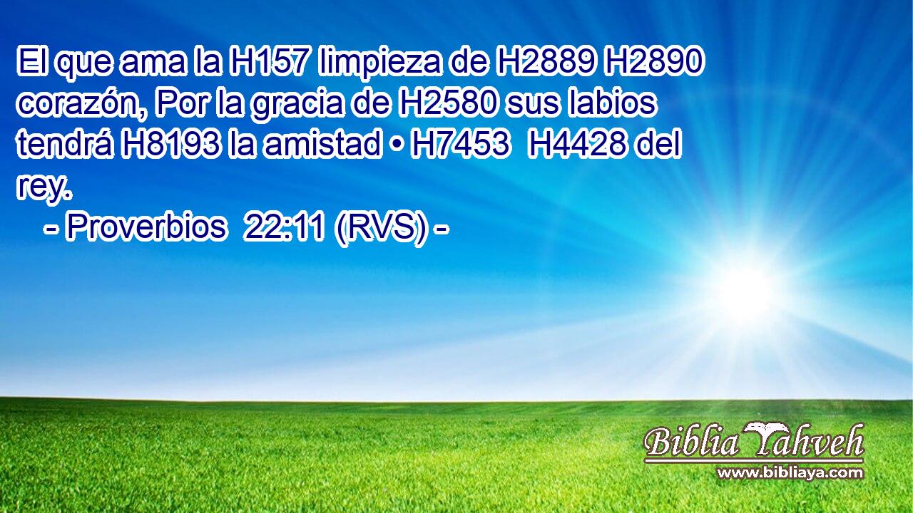 El que ama la H157 limpieza de H2889 H2890 corazón, Por la gracia de H2580 sus labios tendrá H8193 la amistad • H7453  H4428 del rey. 