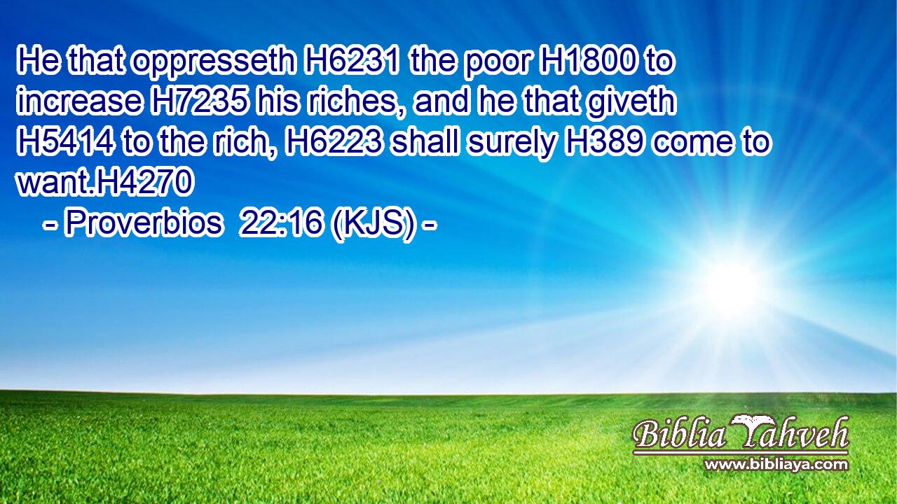 He that oppresseth H6231 the poor H1800 to increase H7235 his riches, and he that giveth H5414 to the rich, H6223 shall surely H389 come to want.H4270