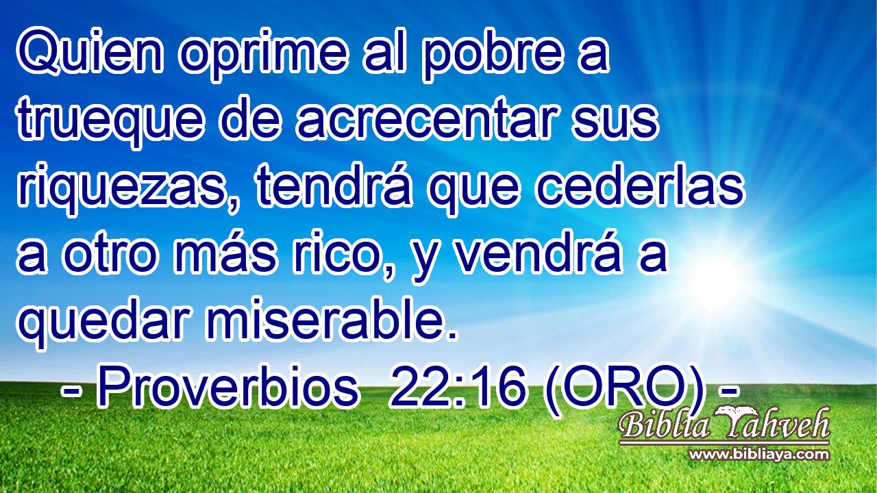  Quien oprime al pobre a trueque de acrecentar sus riquezas, tendrá que cederlas a otro más rico, y vendrá a quedar miserable. 
