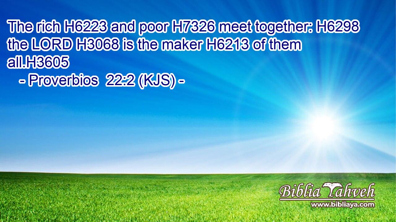 The rich H6223 and poor H7326 meet together: H6298 the LORD H3068 is the maker H6213 of them all.H3605