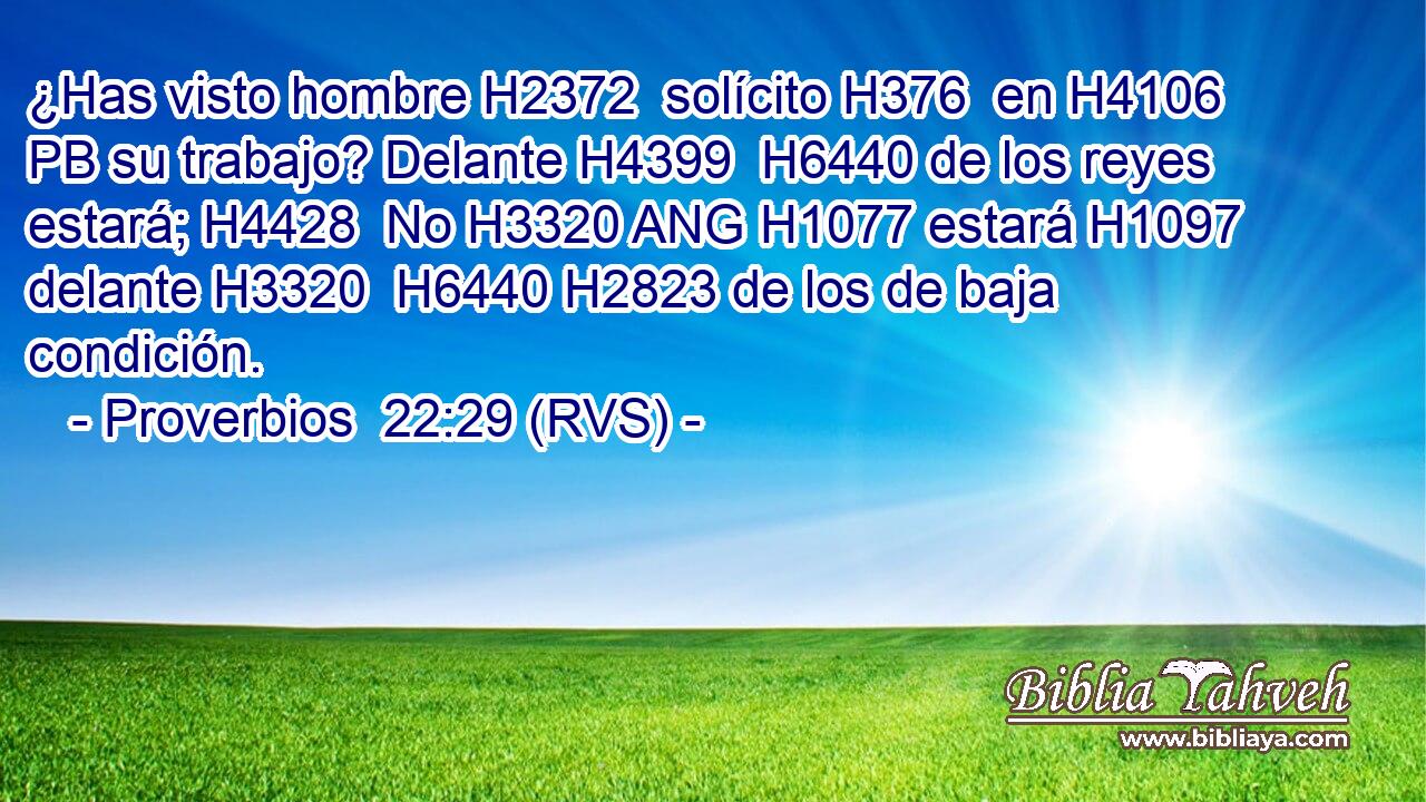 ¿Has visto hombre H2372  solícito H376  en H4106 PB su trabajo? Delante H4399  H6440 de los reyes estará; H4428  No H3320 ANG H1077 estará H1097  delante H3320  H6440 H2823 de los de baja condición. 