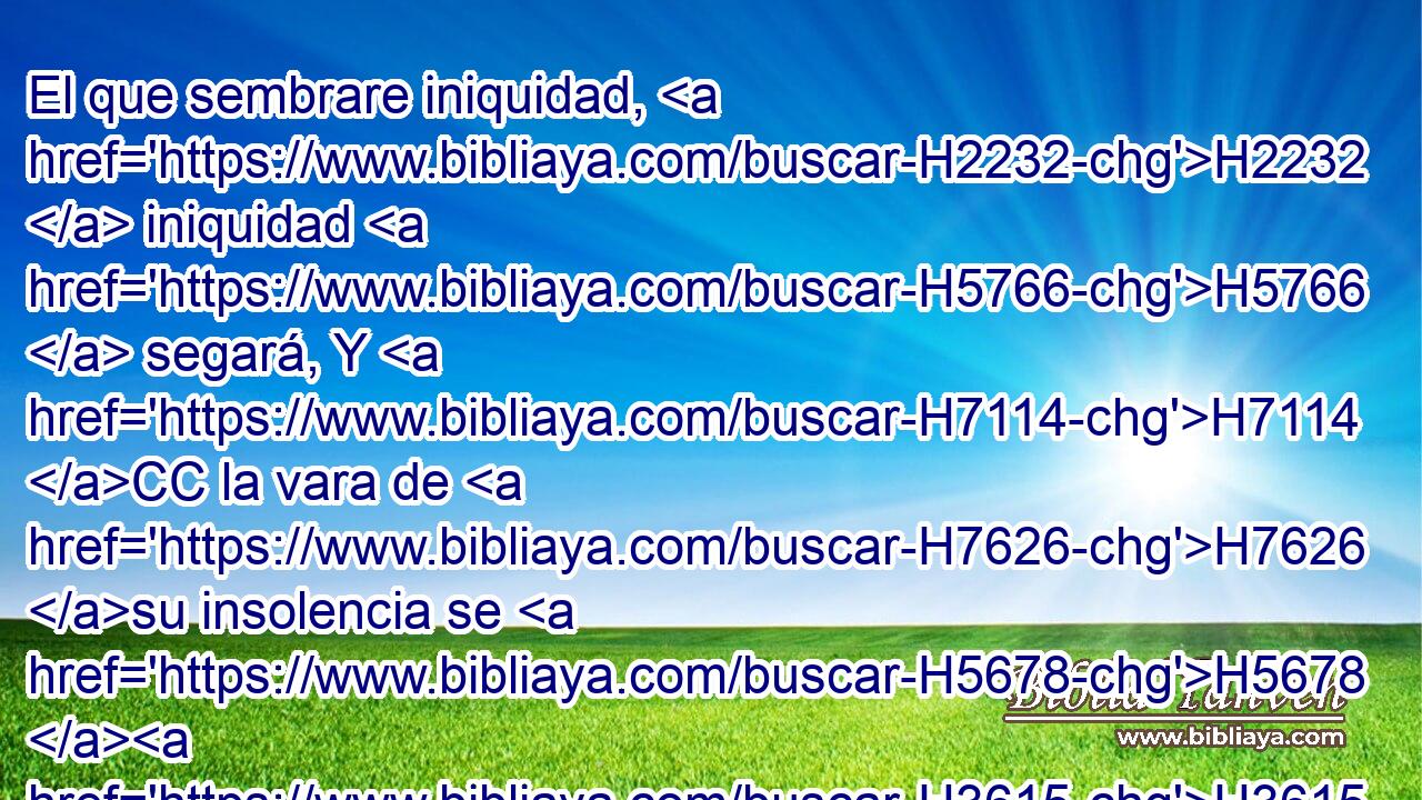 El que sembrare iniquidad, H2232  iniquidad H5766  segará, Y H7114 CC la vara de H7626 su insolencia se H5678 H3615 quebrará. 