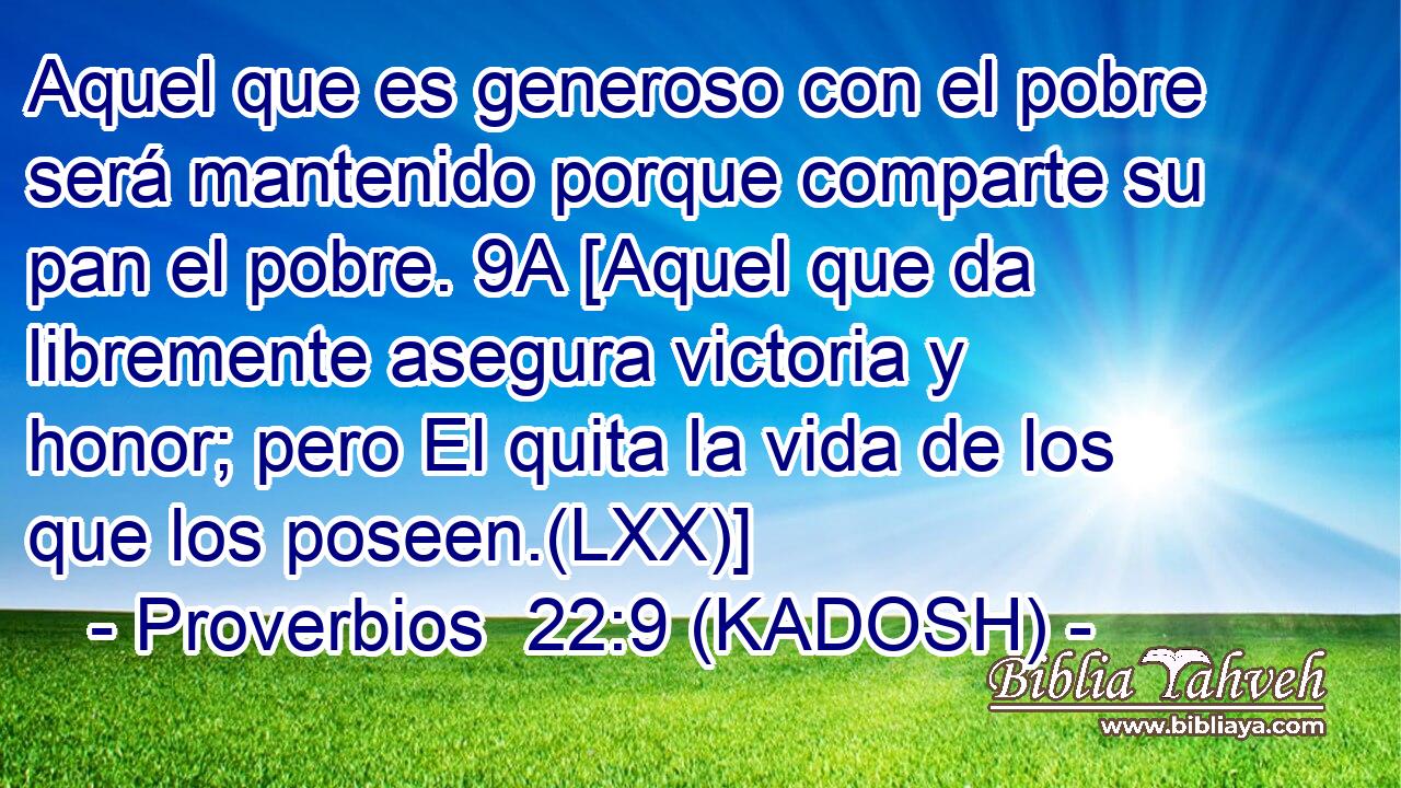  Aquel que es generoso con el pobre será mantenido porque comparte su pan el pobre. 9A [Aquel que da libremente asegura victoria y honor; pero El quita la vida de los que los poseen.(LXX)] 