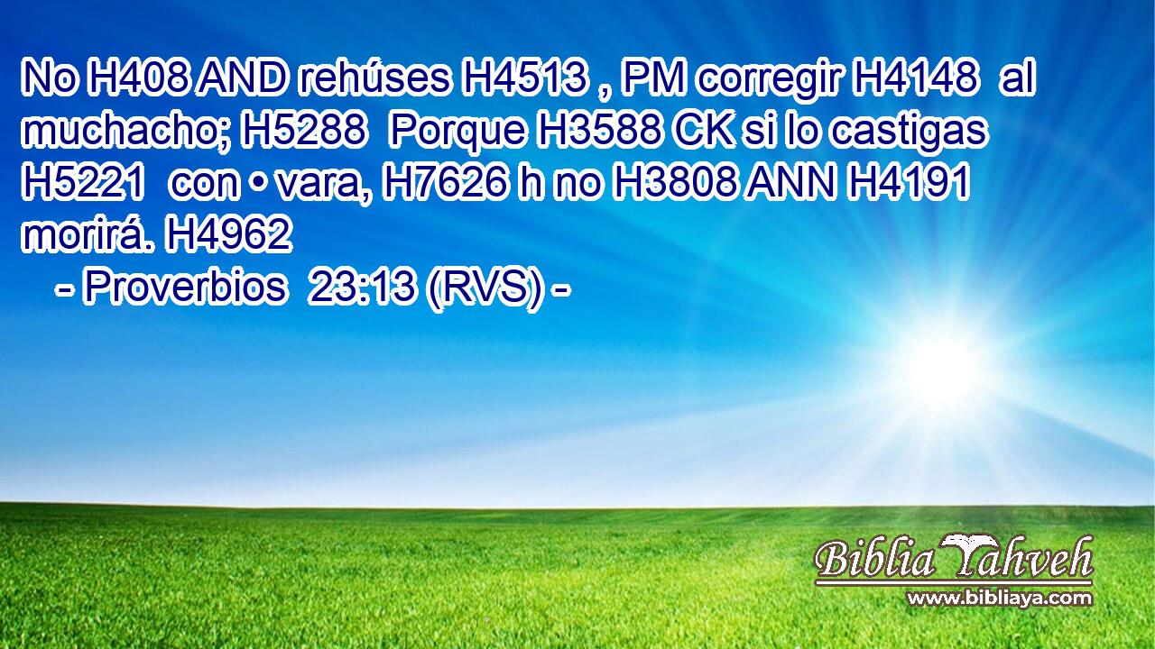 No H408 AND rehúses H4513 , PM corregir H4148  al muchacho; H5288  Porque H3588 CK si lo castigas H5221  con • vara, H7626 h no H3808 ANN H4191 morirá. H4962  