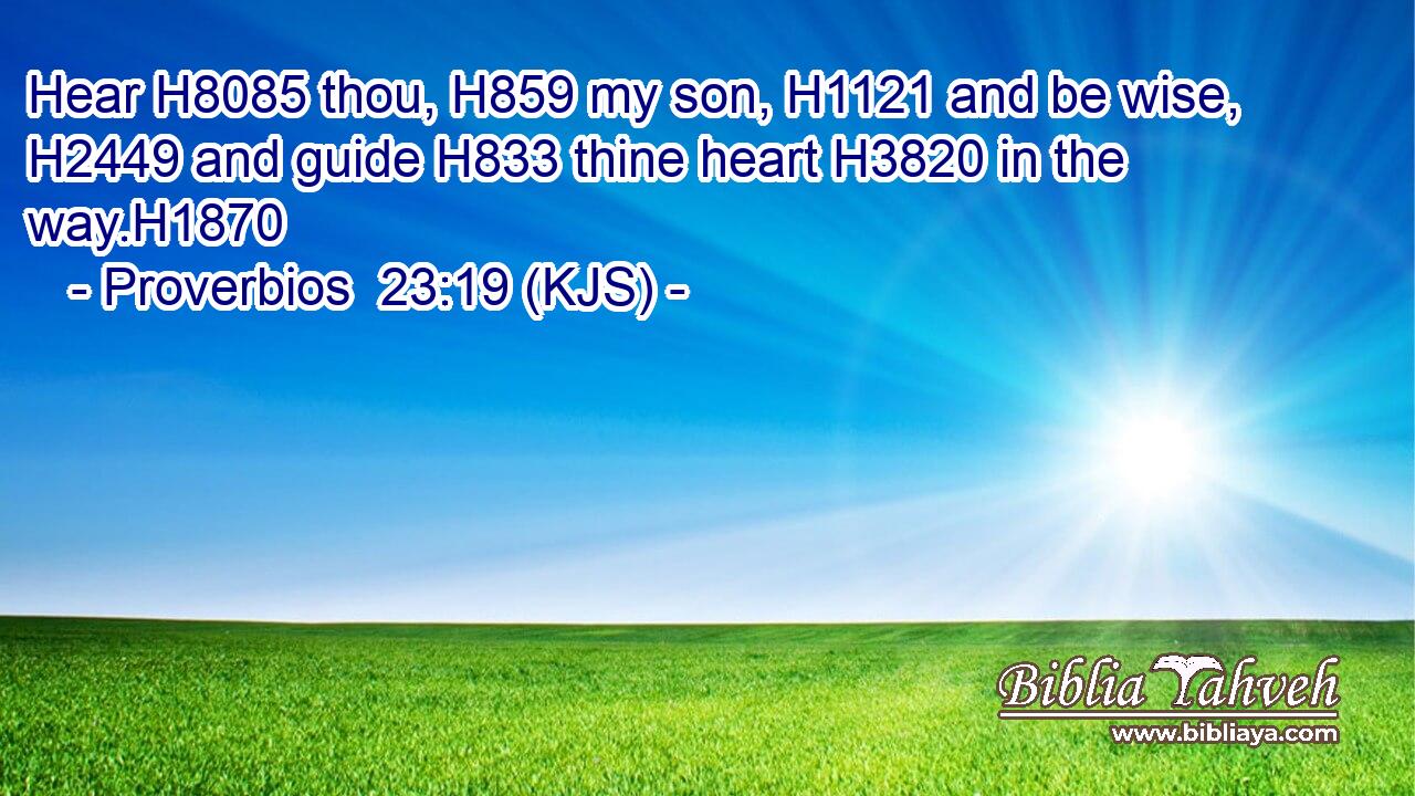 Hear H8085 thou, H859 my son, H1121 and be wise, H2449 and guide H833 thine heart H3820 in the way.H1870