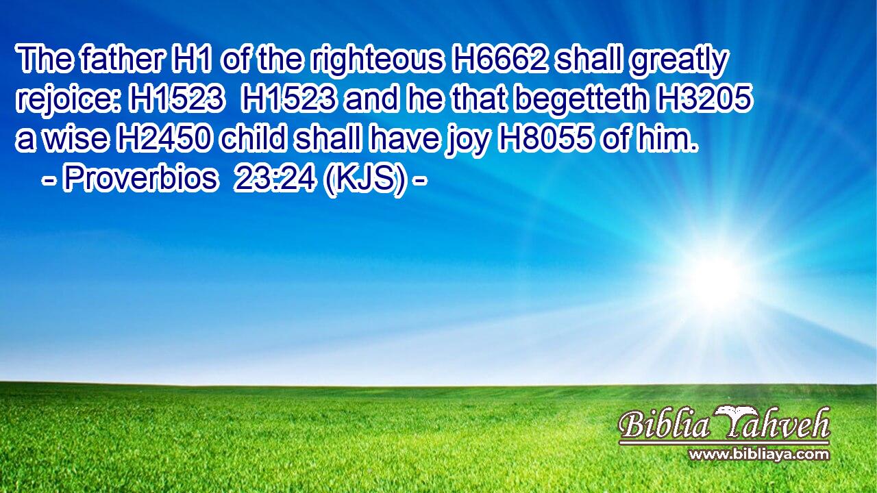 The father H1 of the righteous H6662 shall greatly rejoice: H1523  H1523 and he that begetteth H3205 a wise H2450 child shall have joy H8055 of him.