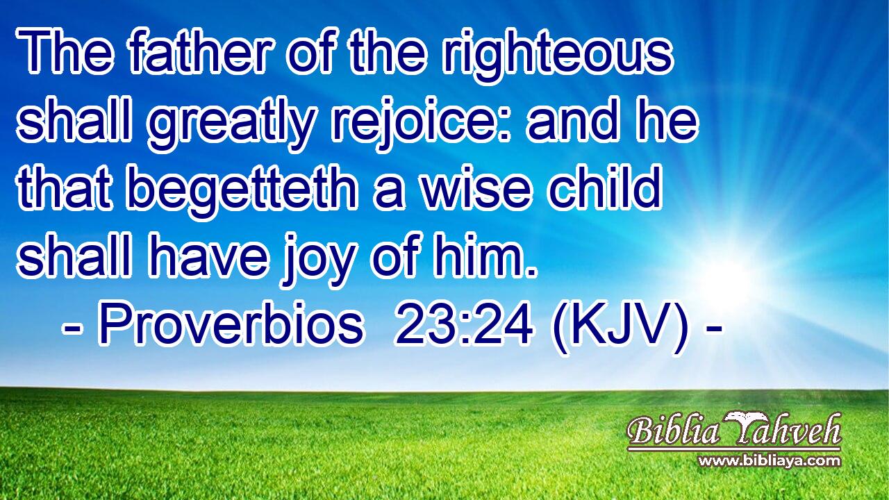 The father of the righteous shall greatly rejoice: and he that begetteth a wise child shall have joy of him.