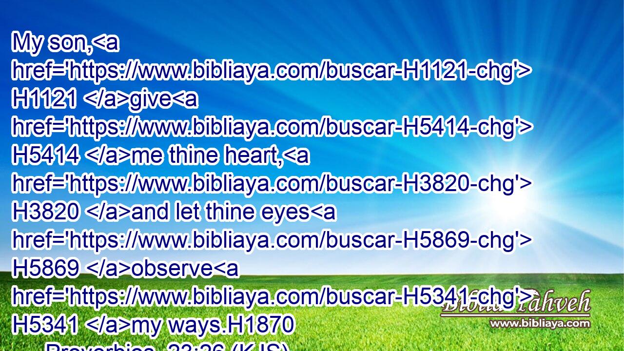My son, H1121 give H5414 me thine heart, H3820 and let thine eyes H5869 observe H5341 my ways.H1870