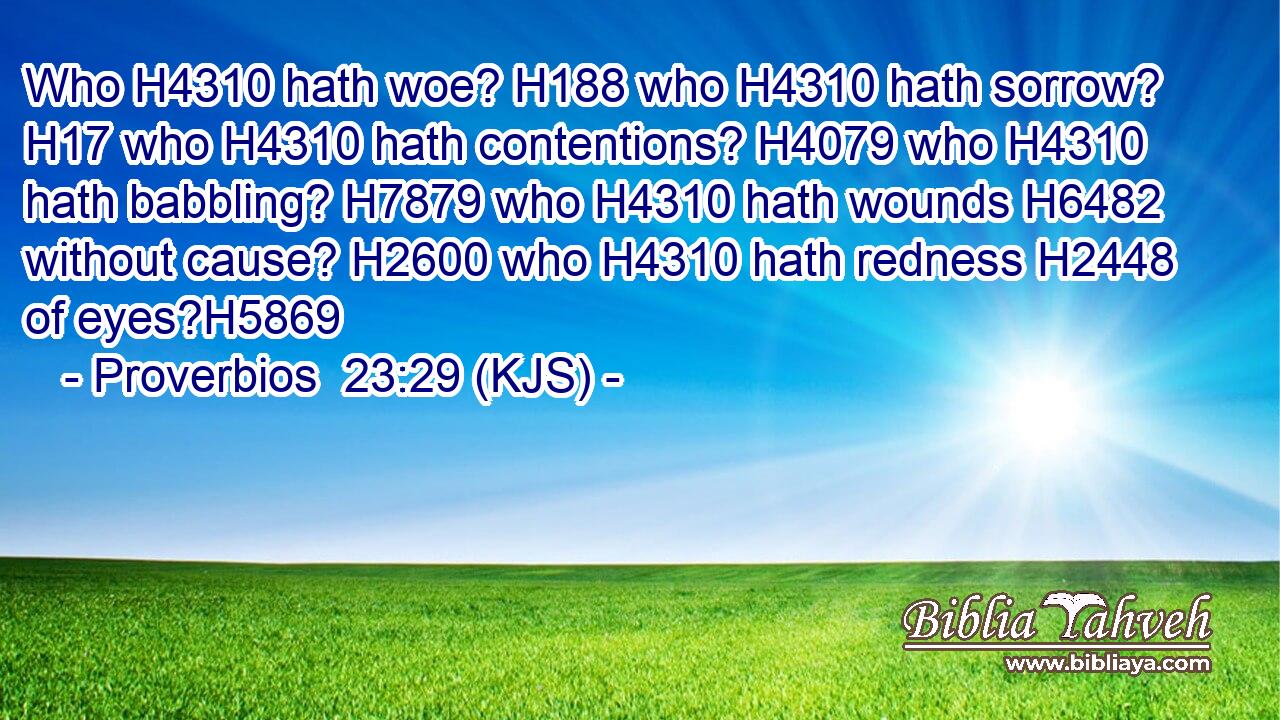 Who H4310 hath woe? H188 who H4310 hath sorrow? H17 who H4310 hath contentions? H4079 who H4310 hath babbling? H7879 who H4310 hath wounds H6482 without cause? H2600 who H4310 hath redness H2448 of eyes?H5869