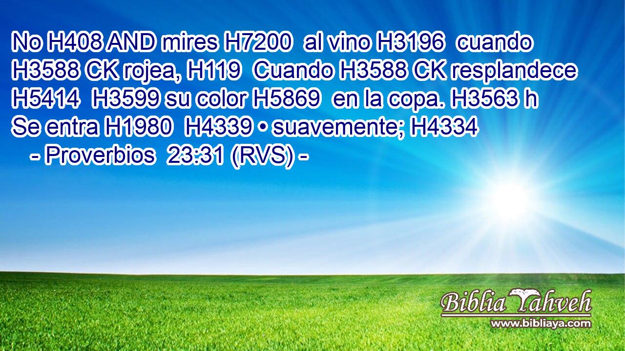 No H408 AND mires H7200  al vino H3196  cuando H3588 CK rojea, H119  Cuando H3588 CK resplandece H5414  H3599 su color H5869  en la copa. H3563 h Se entra H1980  H4339 • suavemente; H4334  
