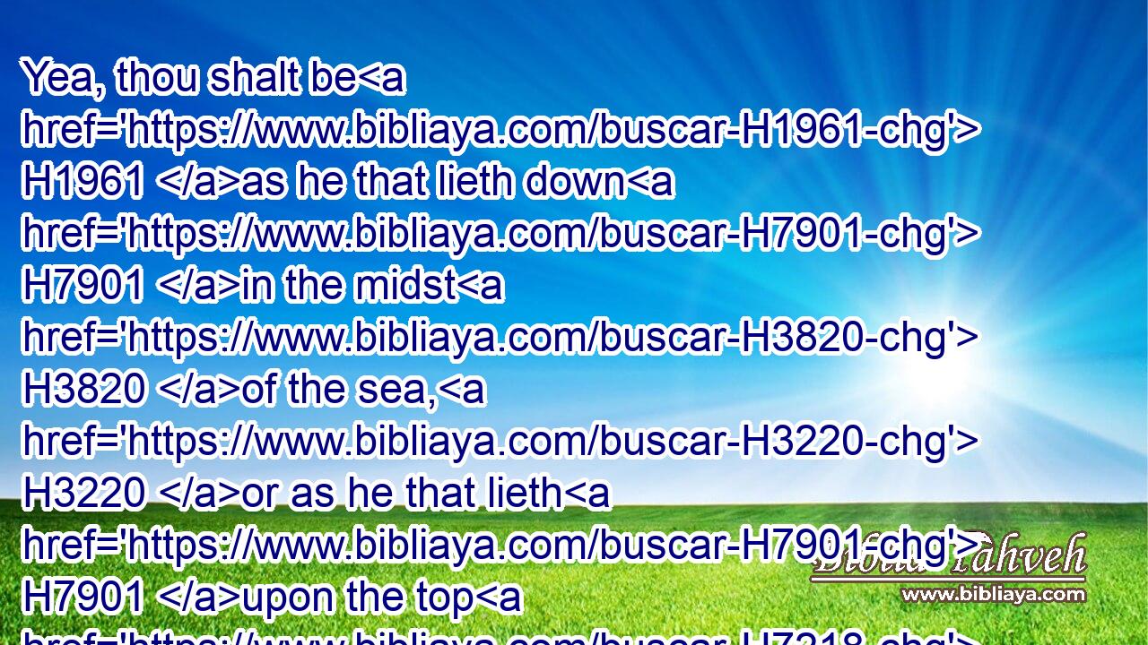 Yea, thou shalt be H1961 as he that lieth down H7901 in the midst H3820 of the sea, H3220 or as he that lieth H7901 upon the top H7218 of a mast.H2260