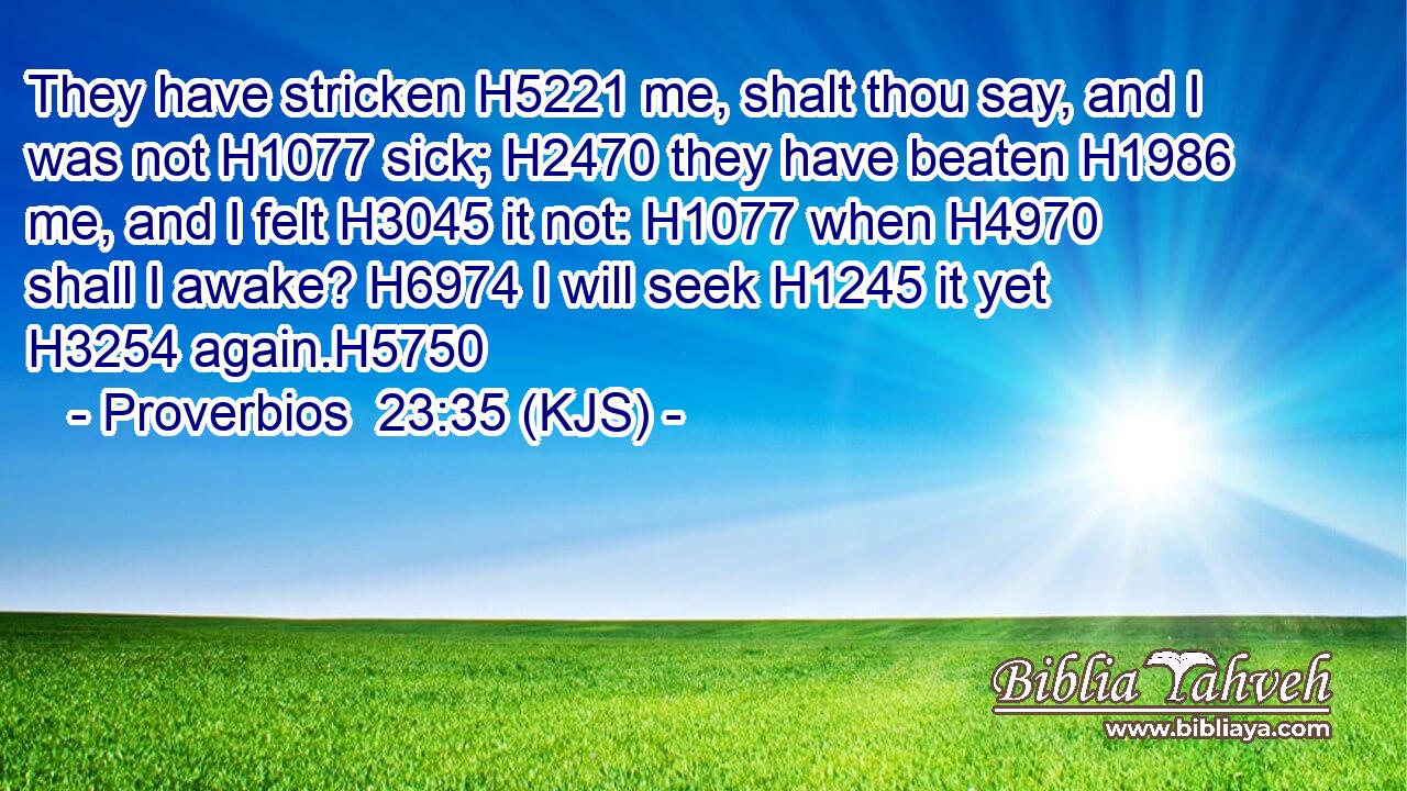They have stricken H5221 me, shalt thou say, and I was not H1077 sick; H2470 they have beaten H1986 me, and I felt H3045 it not: H1077 when H4970 shall I awake? H6974 I will seek H1245 it yet H3254 again.H5750