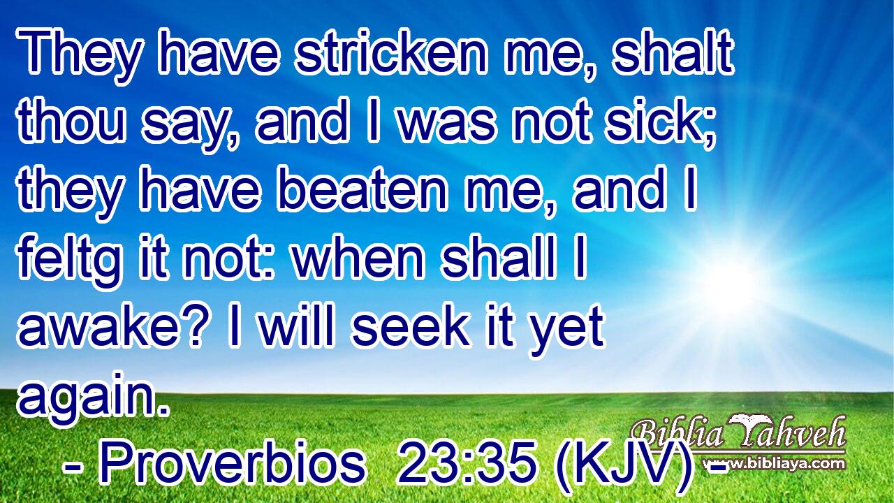 They have stricken me, shalt thou say, and I was not sick; they have beaten me, and I feltg it not: when shall I awake? I will seek it yet again.