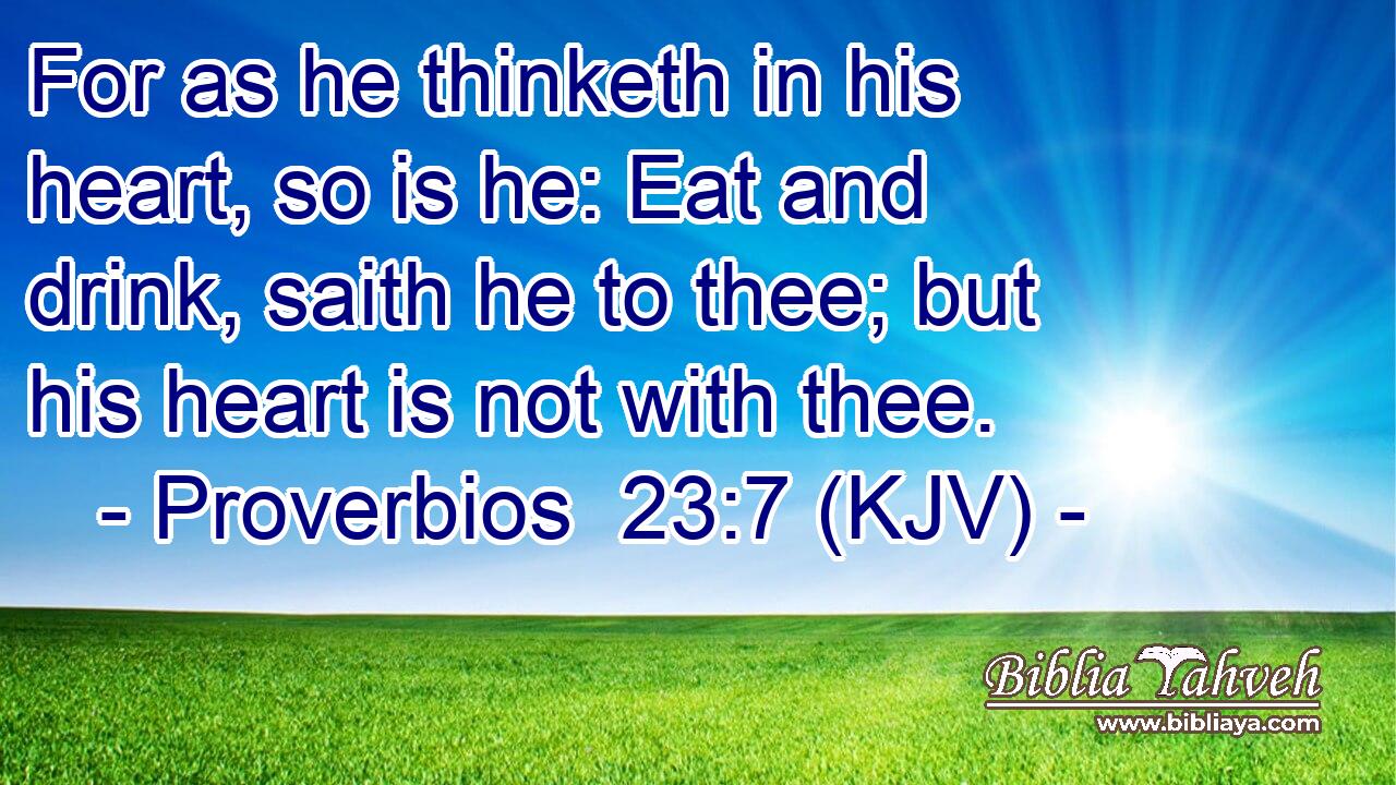 For as he thinketh in his heart, so is he: Eat and drink, saith he to thee; but his heart is not with thee.