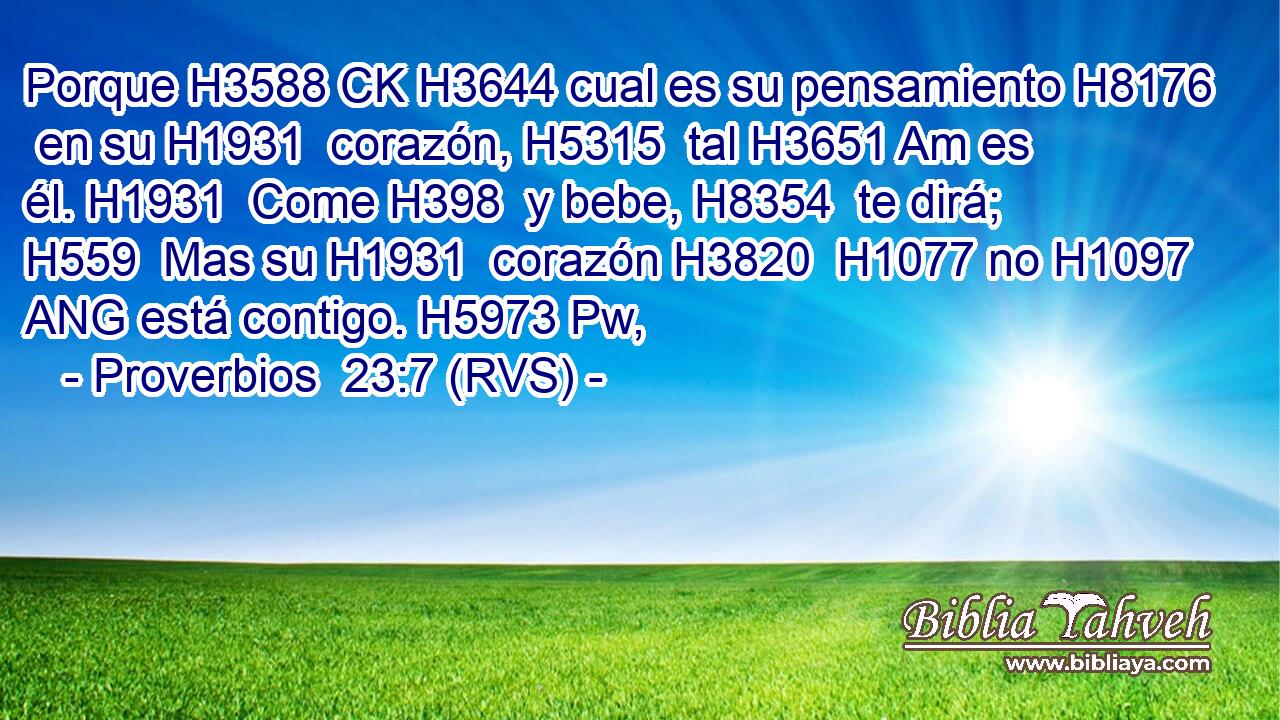 Porque H3588 CK H3644 cual es su pensamiento H8176  en su H1931  corazón, H5315  tal H3651 Am es él. H1931  Come H398  y bebe, H8354  te dirá; H559  Mas su H1931  corazón H3820  H1077 no H1097 ANG está contigo. H5973 Pw,  