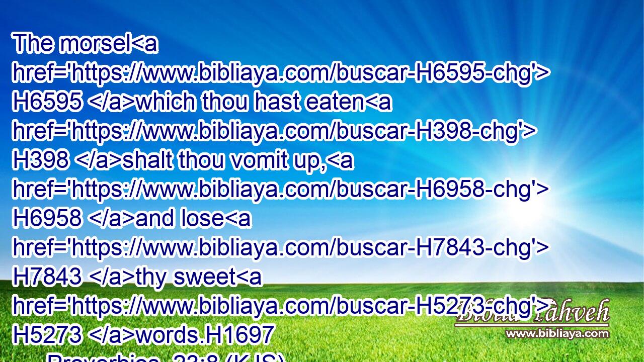 The morsel H6595 which thou hast eaten H398 shalt thou vomit up, H6958 and lose H7843 thy sweet H5273 words.H1697