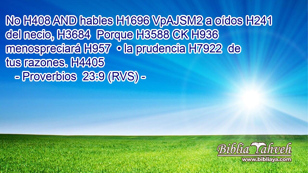 No H408 AND hables H1696 VpAJSM2 a oídos H241  del necio, H3684  Porque H3588 CK H936 menospreciará H957  • la prudencia H7922  de tus razones. H4405  