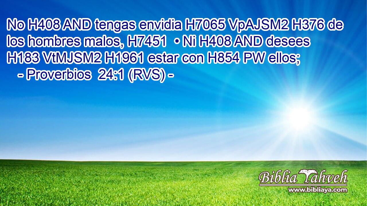 No H408 AND tengas envidia H7065 VpAJSM2 H376 de los hombres malos, H7451  • Ni H408 AND desees H183 VtMJSM2 H1961 estar con H854 PW ellos; 
