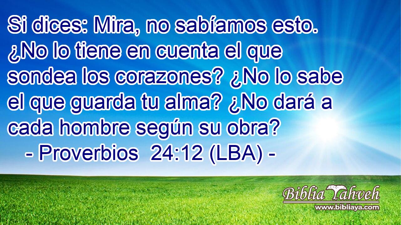 Si dices: Mira, no sabíamos esto. ¿No lo tiene en cuenta el que sondea los corazones? ¿No lo sabe el que guarda tu alma? ¿No dará a cada hombre según su obra?