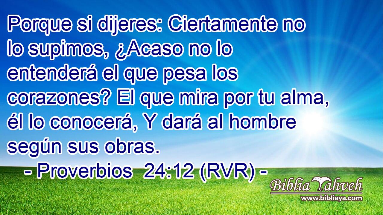 Porque si dijeres: Ciertamente no lo supimos, ¿Acaso no lo entenderá el que pesa los corazones? El que mira por tu alma, él lo conocerá, Y dará al hombre según sus obras.