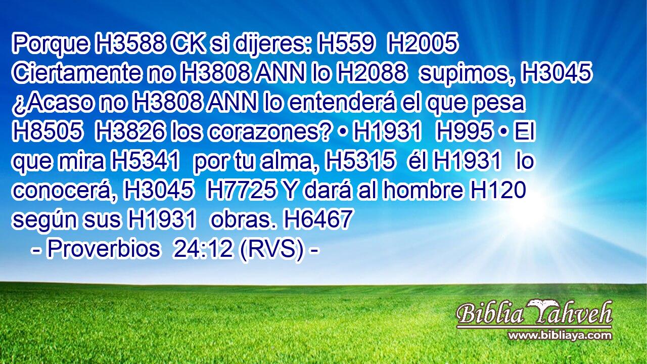 Porque H3588 CK si dijeres: H559  H2005 Ciertamente no H3808 ANN lo H2088  supimos, H3045  ¿Acaso no H3808 ANN lo entenderá el que pesa H8505  H3826 los corazones? • H1931  H995 • El que mira H5341  por tu alma, H5315  él H1931  lo conocerá, H3045  H7725 Y dará al hombre H120  según sus H1931  obras. H6467  