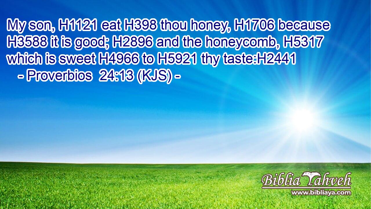 My son, H1121 eat H398 thou honey, H1706 because H3588 it is good; H2896 and the honeycomb, H5317 which is sweet H4966 to H5921 thy taste:H2441