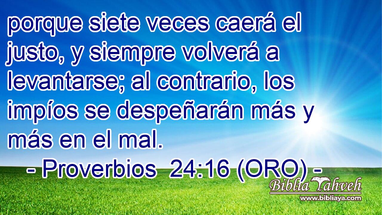  porque siete veces caerá el justo, y siempre volverá a levantarse; al contrario, los impíos se despeñarán más y más en el mal. 