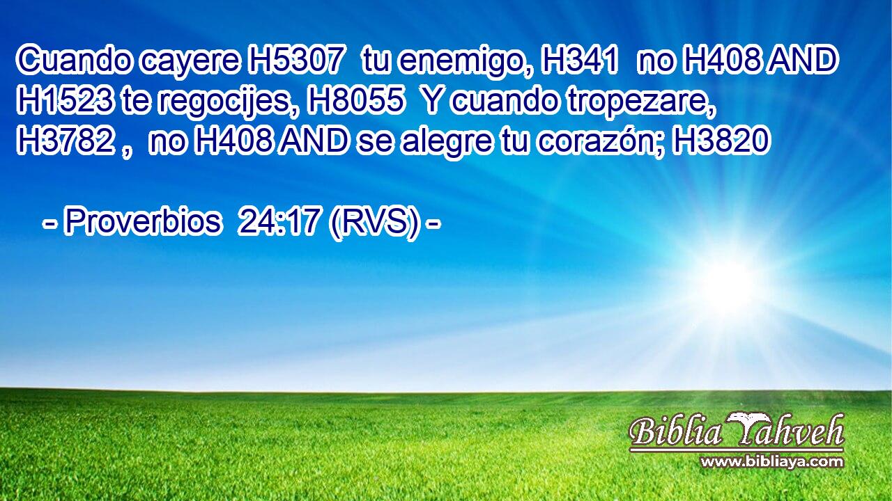 Cuando cayere H5307  tu enemigo, H341  no H408 AND H1523 te regocijes, H8055  Y cuando tropezare, H3782 ,  no H408 AND se alegre tu corazón; H3820  