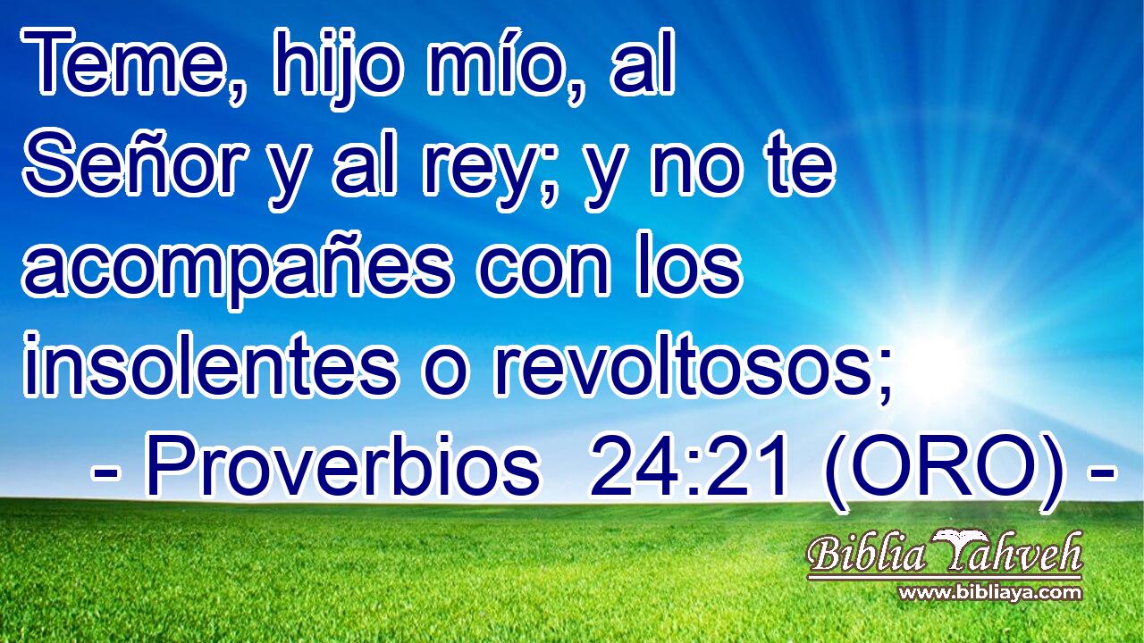  Teme, hijo mío, al Señor y al rey; y no te acompañes con los insolentes o revoltosos; 
