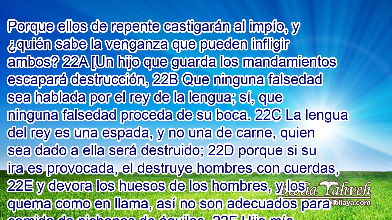 Porque ellos de repente castigarán al impío, y ¿quién sabe la venganza que pueden infligir ambos? 22A [Un hijo que guarda los mandamientos escapará destrucción, 22B Que ninguna falsedad sea hablada por el rey de la lengua; sí, que ninguna falsedad proceda de su boca. 22C La lengua del rey es una espada, y no una de carne, quien sea dado a ella será destruido; 22D porque si su ira es provocada, el destruye hombres con cuerdas, 22E y devora los huesos de los hombres, y los quema como en llama, así no son adecuados para comida de pichones de águilas. 22F Hijo mío, reverencia mis palabras, y recíbelas, y arrepiéntete.(LXX)] 