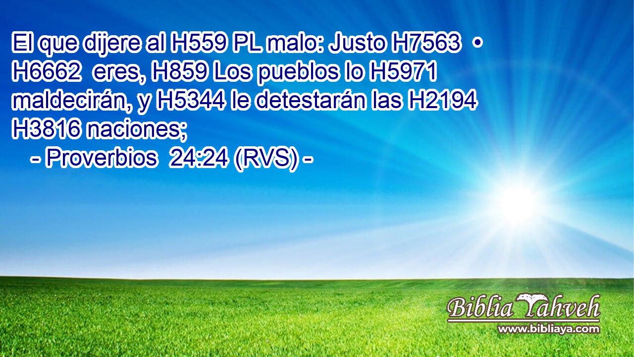El que dijere al H559 PL malo: Justo H7563  • H6662  eres, H859 Los pueblos lo H5971  maldecirán, y H5344 le detestarán las H2194 H3816 naciones; 