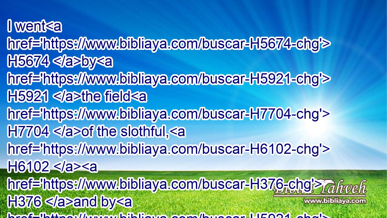 I went H5674 by H5921 the field H7704 of the slothful, H6102  H376 and by H5921 the vineyard H3754 of the man H120 void H2638 of understanding;H3820