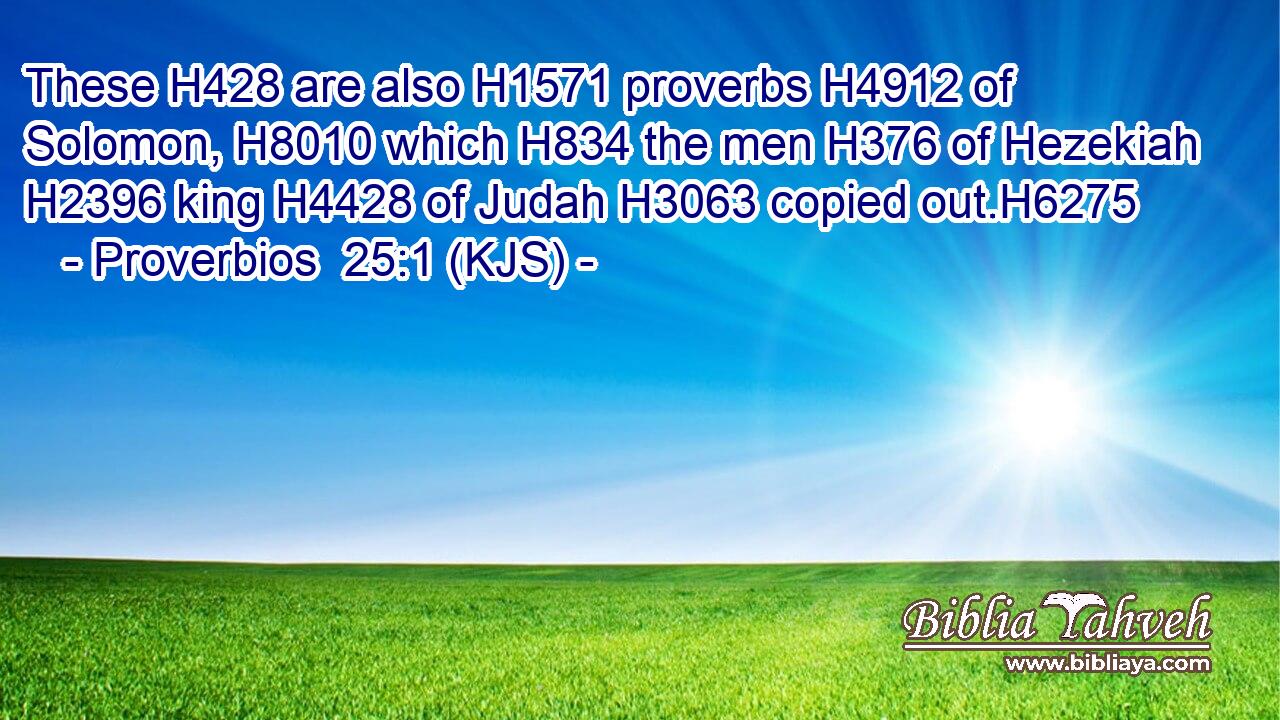 These H428 are also H1571 proverbs H4912 of Solomon, H8010 which H834 the men H376 of Hezekiah H2396 king H4428 of Judah H3063 copied out.H6275