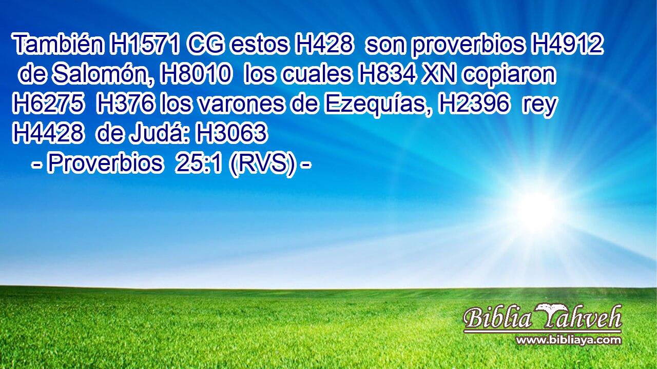 También H1571 CG estos H428  son proverbios H4912  de Salomón, H8010  los cuales H834 XN copiaron H6275  H376 los varones de Ezequías, H2396  rey H4428  de Judá: H3063  