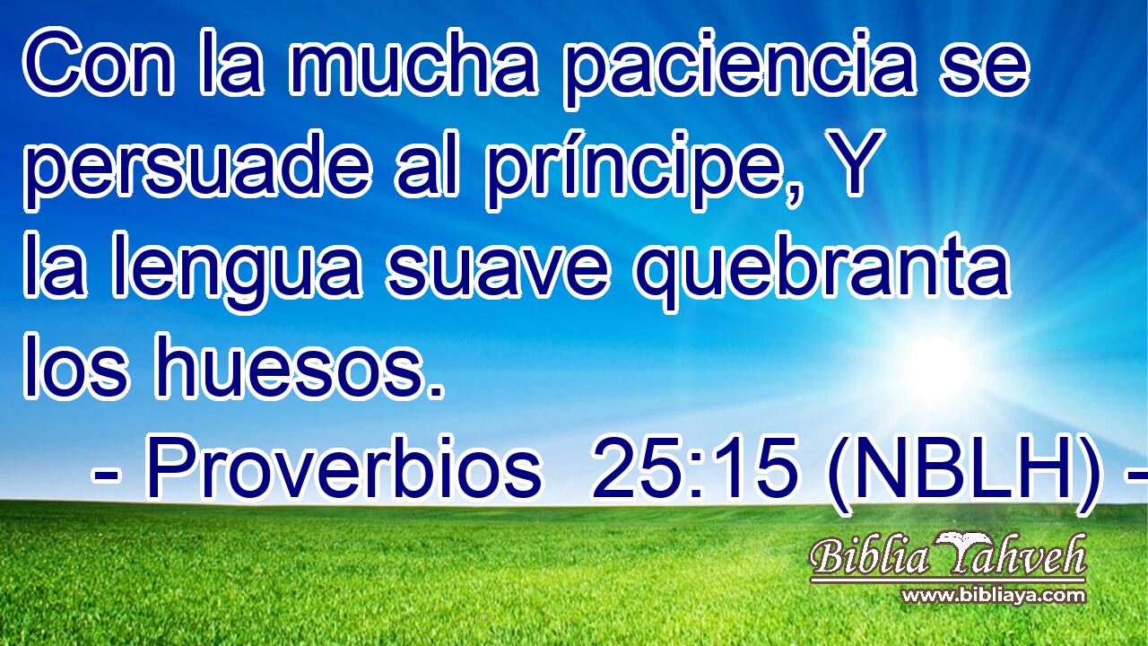  Con la mucha paciencia se persuade al príncipe, Y la lengua suave quebranta los huesos. 