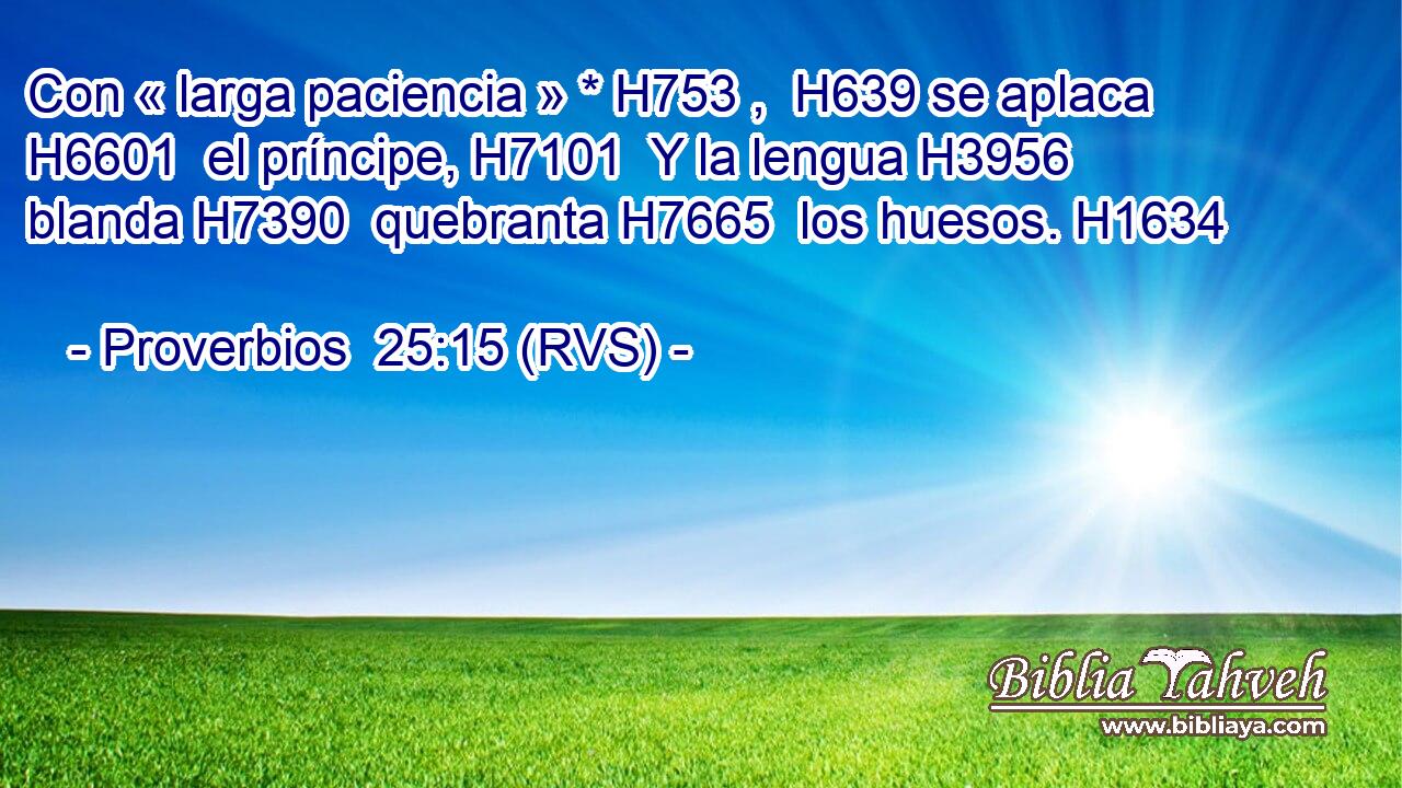 Con « larga paciencia » * H753 ,  H639 se aplaca H6601  el príncipe, H7101  Y la lengua H3956  blanda H7390  quebranta H7665  los huesos. H1634  
