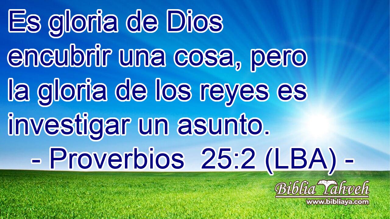 Es gloria de Dios encubrir una cosa, pero la gloria de los reyes es investigar un asunto.