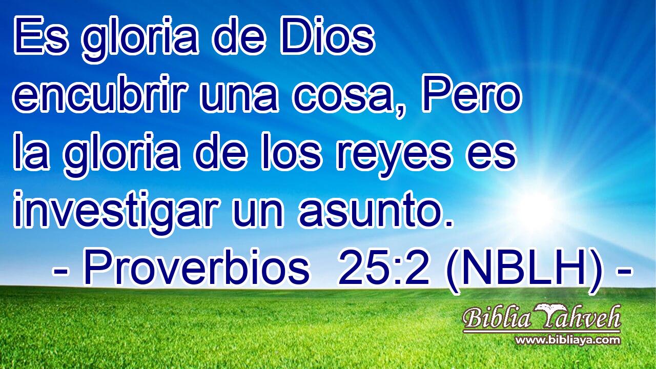  Es gloria de Dios encubrir una cosa, Pero la gloria de los reyes es investigar un asunto. 