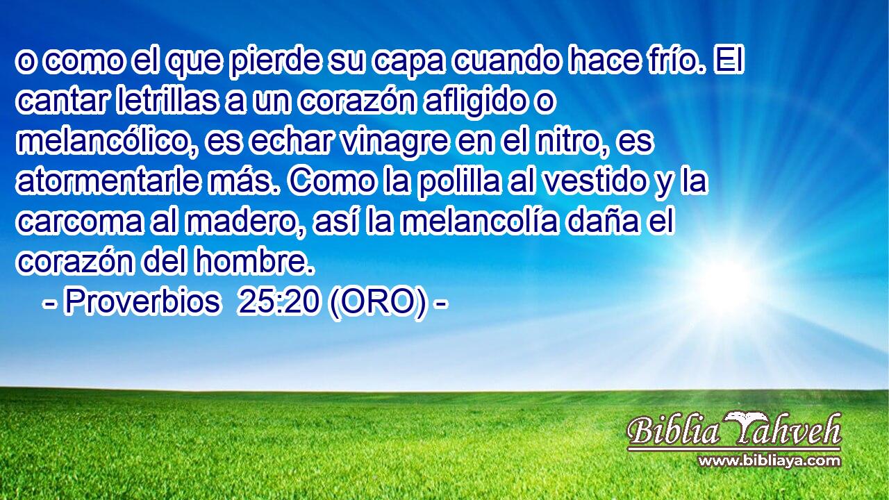  o como el que pierde su capa cuando hace frío. El cantar letrillas a un corazón afligido o melancólico, es echar vinagre en el nitro, es atormentarle más. Como la polilla al vestido y la carcoma al madero, así la melancolía daña el corazón del hombre. 